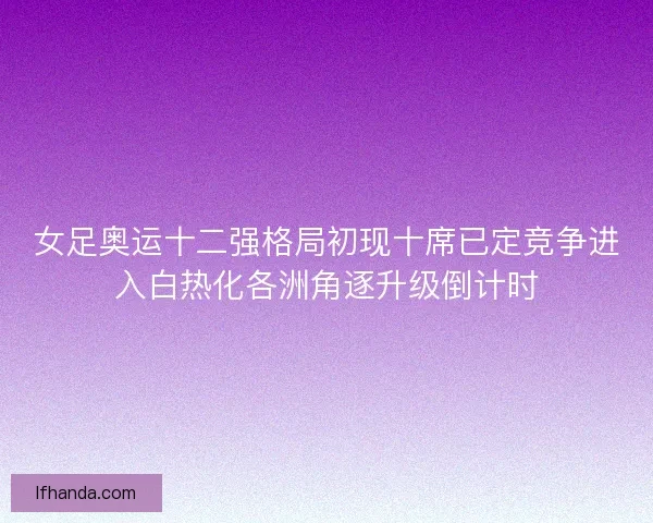 女足奥运十二强格局初现十席已定竞争进入白热化各洲角逐升级倒计时