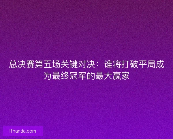 总决赛第五场关键对决：谁将打破平局成为最终冠军的最大赢家