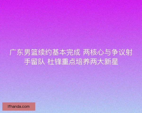 广东男篮续约基本完成 两核心与争议射手留队 杜锋重点培养两大新星