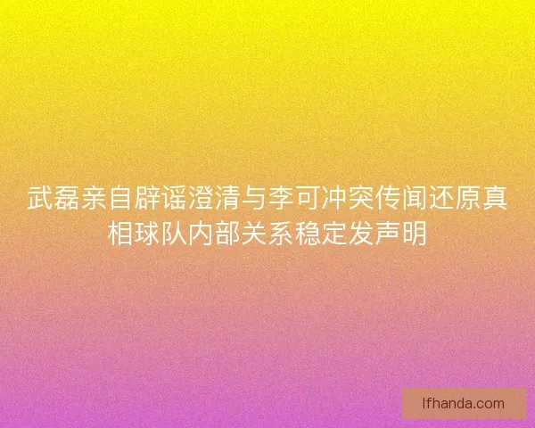 武磊亲自辟谣澄清与李可冲突传闻还原真相球队内部关系稳定发声明