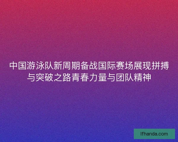 中国游泳队新周期备战国际赛场展现拼搏与突破之路青春力量与团队精神