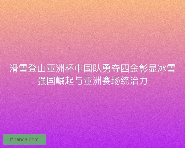 滑雪登山亚洲杯中国队勇夺四金彰显冰雪强国崛起与亚洲赛场统治力
