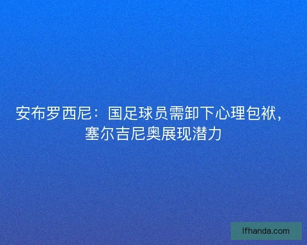 安布罗西尼：国足球员需卸下心理包袱，塞尔吉尼奥展现潜力
